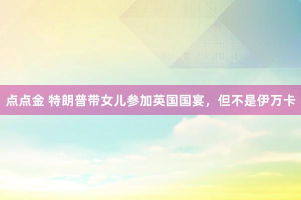 点点金 特朗普带女儿参加英国国宴，但不是伊万卡