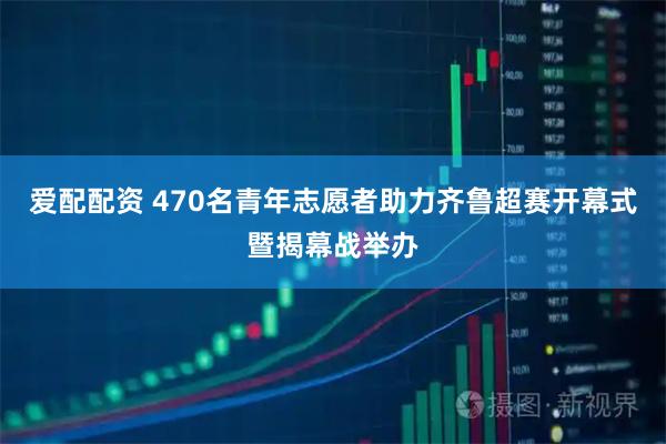 爱配配资 470名青年志愿者助力齐鲁超赛开幕式暨揭幕战举办
