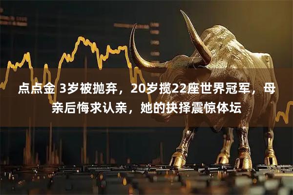 点点金 3岁被抛弃，20岁揽22座世界冠军，母亲后悔求认亲，她的抉择震惊体坛