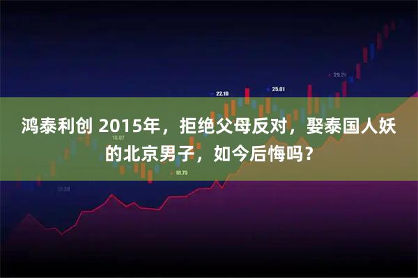 鸿泰利创 2015年，拒绝父母反对，娶泰国人妖的北京男子，如今后悔吗？