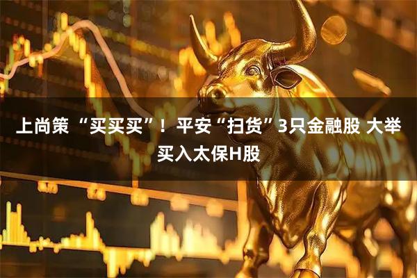 上尚策 “买买买”！平安“扫货”3只金融股 大举买入太保H股