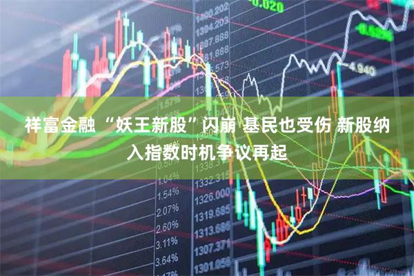 祥富金融 “妖王新股”闪崩 基民也受伤 新股纳入指数时机争议再起