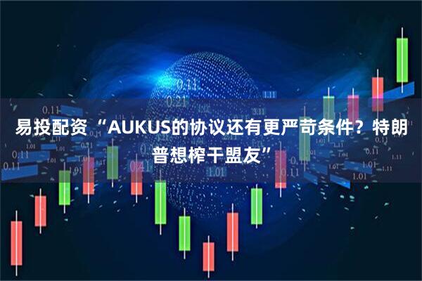 易投配资 “AUKUS的协议还有更严苛条件？特朗普想榨干盟友”