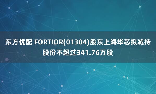 东方优配 FORTIOR(01304)股东上海华芯拟减持股份不超过341.76万股