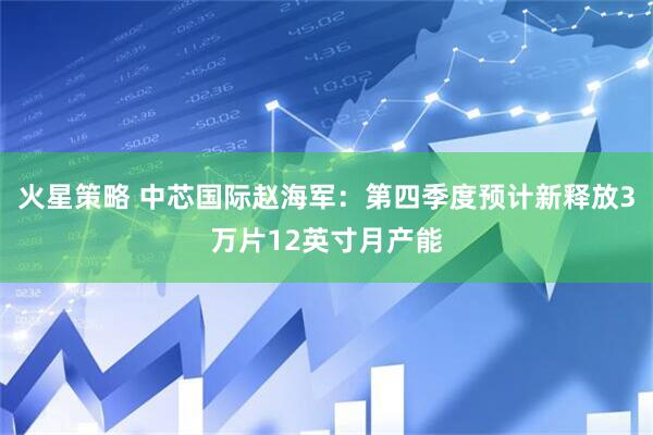 火星策略 中芯国际赵海军：第四季度预计新释放3万片12英寸月产能