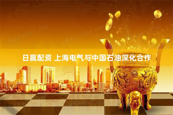 日赢配资 上海电气与中国石油深化合作