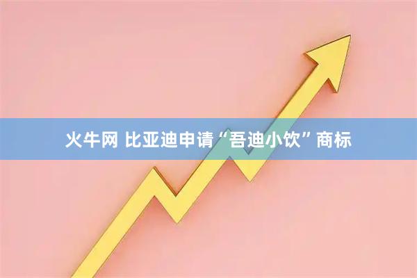 火牛网 比亚迪申请“吾迪小饮”商标