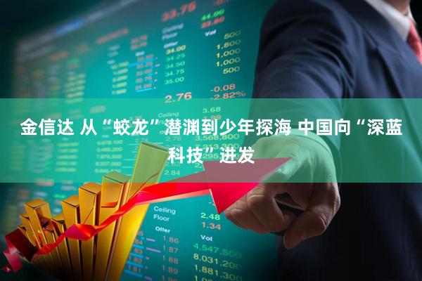 金信达 从“蛟龙”潜渊到少年探海 中国向“深蓝科技”进发