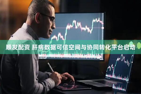 顺发配资 肝病数据可信空间与协同转化平台启动