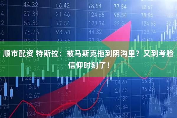 顺市配资 特斯拉：被马斯克拖到阴沟里？又到考验信仰时刻了！