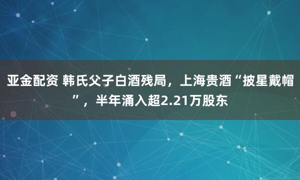亚金配资 韩氏父子白酒残局，上海贵酒“披星戴帽”，半年涌入超2.21万股东