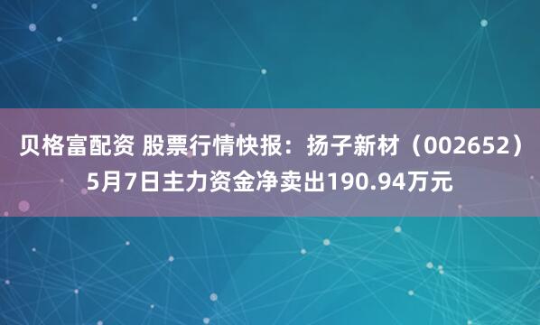 贝格富配资 股票行情快报：扬子新材（002652）5月7日主力资金净卖出190.94万元