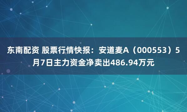 东南配资 股票行情快报：安道麦A（000553）5月7日主力资金净卖出486.94万元