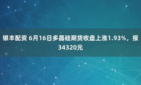银丰配资 6月16日多晶硅期货收盘上涨1.93%，报34320元