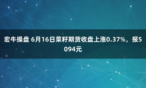 宏牛操盘 6月16日菜籽期货收盘上涨0.37%，报5094元