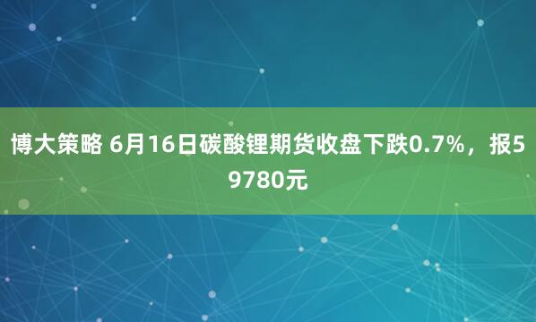 博大策略 6月16日碳酸锂期货收盘下跌0.7%，报59780元