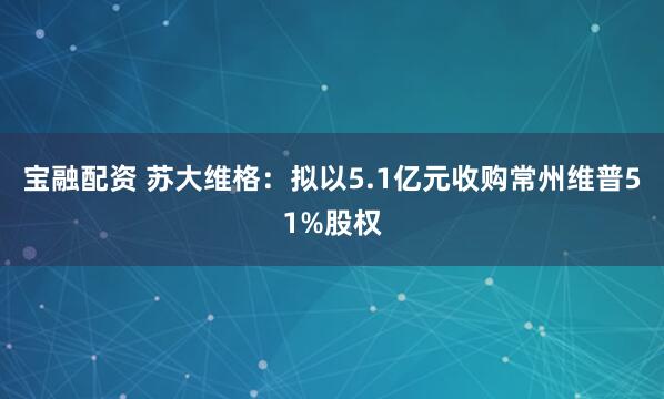 宝融配资 苏大维格：拟以5.1亿元收购常州维普51%股权