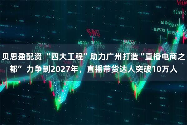 贝思盈配资 “四大工程”助力广州打造“直播电商之都” 力争到2027年，直播带货达人突破10万人