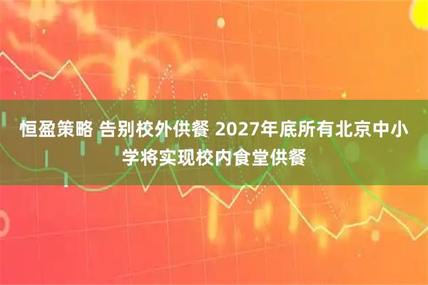 恒盈策略 告别校外供餐 2027年底所有北京中小学将实现校内食堂供餐