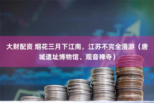 大财配资 烟花三月下江南，江苏不完全漫游（唐城遗址博物馆、观音禅寺）