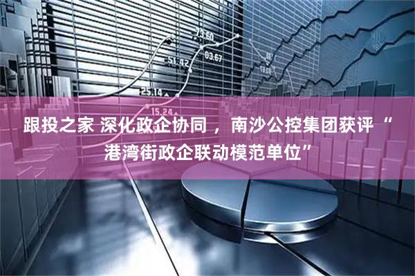 跟投之家 深化政企协同 ，南沙公控集团获评 “港湾街政企联动模范单位”