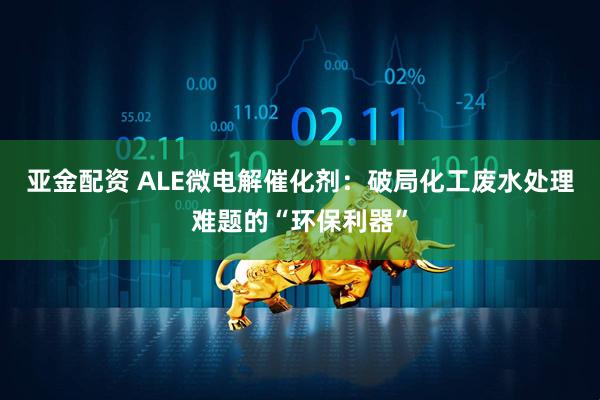 亚金配资 ALE微电解催化剂：破局化工废水处理难题的“环保利器”