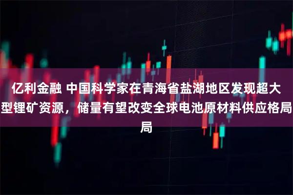 亿利金融 中国科学家在青海省盐湖地区发现超大型锂矿资源，储量有望改变全球电池原材料供应格局