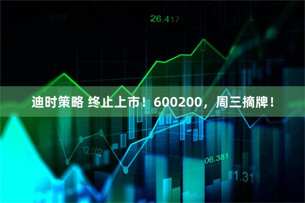 迪时策略 终止上市！600200，周三摘牌！