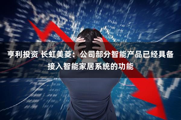亨利投资 长虹美菱：公司部分智能产品已经具备接入智能家居系统的功能