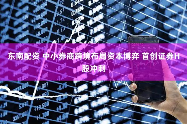 东南配资 中小券商跨境布局资本博弈 首创证券H股冲刺